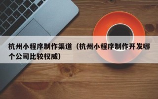 长葛杭州小程序制作渠道（杭州小程序制作开发哪个公司比较权威）
