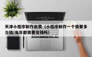 长葛天津小程序制作收费（小程序制作一个需要多少钱!每年都需要交钱吗）